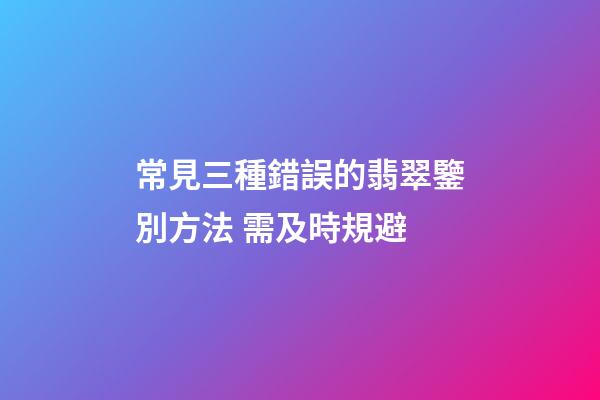 常見三種錯誤的翡翠鑒別方法 需及時規避